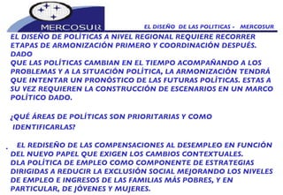 EL DISEÑO  DE LAS POLITICAS -  MERCOSUR EL DISEÑO DE POLÍTICAS A NIVEL REGIONAL REQUIERE RECORRER ETAPAS DE ARMONIZACIÓN PRIMERO Y COORDINACIÓN DESPUÉS. DADO QUE LAS POLÍTICAS CAMBIAN EN EL TIEMPO ACOMPAÑANDO A LOS PROBLEMAS Y A LA SITUACIÓN POLÍTICA, LA ARMONIZACIÓN TENDRÁ  QUE INTENTAR UN PRONÓSTICO DE LAS FUTURAS POLÍTICAS. ESTAS A SU VEZ REQUIEREN LA CONSTRUCCIÓN DE ESCENARIOS EN UN MARCO POLÍTICO DADO.  ¿QUÉ ÁREAS DE POLÍTICAS SON PRIORITARIAS Y COMO IDENTIFICARLAS?     EL REDISEÑO DE LAS COMPENSACIONES AL DESEMPLEO EN FUNCIÓN DEL NUEVO PAPEL QUE EXIGEN LOS CAMBIOS CONTEXTUALES.   LA POLÍTICA DE EMPLEO COMO COMPONENTE DE ESTRATEGIAS DIRIGIDAS A REDUCIR LA EXCLUSIÓN SOCIAL MEJORANDO LOS NIVELES DE EMPLEO E INGRESOS DE LAS FAMILIAS MÁS POBRES, Y EN PARTICULAR, DE JÓVENES Y MUJERES.  