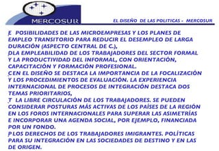 EL DISEÑO  DE LAS POLITICAS -  MERCOSUR   POSIBILIDADES DE LAS MICROEMPRESAS Y LOS PLANES DE EMPLEO TRANSITORIO PARA REDUCIR EL DESEMPLEO DE LARGA DURACIÓN (ASPECTO CENTRAL DE C.),   LA EMPLEABILIDAD DE LOS TRABAJADORES DEL SECTOR FORMAL Y LA PRODUCTIVIDAD DEL INFORMAL, CON ORIENTACIÓN, CAPACITACIÓN Y FORMACIÓN PROFESIONAL.   EN EL DISEÑO SE DESTACA LA IMPORTANCIA DE LA FOCALIZACIÓN Y LOS PROCEDIMIENTOS DE EVALUACIÓN. LA EXPERIENCIA INTERNACIONAL DE PROCESOS DE INTEGRACIÓN DESTACA DOS TEMAS PRIORITARIOS,   LA LIBRE CIRCULACIÓN DE LOS TRABAJADORES. SE PUEDEN CONSIDERAR POSTURAS MÁS ACTIVAS DE LOS PAÍSES DE LA REGIÓN EN LOS FOROS INTERNACIONALES PARA SUPERAR LAS ASIMETRÍAS E INCORPORAR UNA AGENDA SOCIAL, POR EJEMPLO, FINANCIADA POR UN FONDO.   LOS DERECHOS DE LOS TRABAJADORES IMIGRANTES. POLÍTICAS PARA SU INTEGRACIÓN EN LAS SOCIEDADES DE DESTINO Y EN LAS DE ORIGEN. 