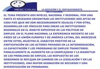 LA EJECUCIÓN Y EL FORTALECIMIENTO INSTITUCIONAL  EL TEMA PRESENTA DOS NIVELES, NACIONAL Y REGIONAL. POR UNA  PARTE ES NECESARIO ENCONTRAR LAS INSTITUCIONES MÁS APTAS EN CADA PAÍS (QUE NO SON NECESARIAMENTE IGUALES) Y POR OTRA, DESARROLLAR LOS VÍNCULOS PARA CREAR LAS INSTITUCIONES REGIONALES EN EL ÁMBITO ESPECÍFICO DE LAS POLÍTICAS DE EMPLEO. EN EL PLANO NACIONAL LA EXPERIENCIA RECIENTE DE LOS PAÍSES DE LA UNIÓN EUROPEA Y DE AMÉRICA LATINA, DEL MERCOSUR ENTRE ESTOS, MUESTRA EL CARÁCTER POSITIVO DE LA PARTICIPACIÓN DE LOS ACTORES PRIVADOS EN LA INTERMEDIACIÓN, LA CAPACITACIÓN Y LOS PROGRAMAS DE EMPLEO TRANSITORIO. PARALELAMENTE AL AUMENTO EN LA COMPLEJIDAD Y LA MAGNITUD DE LOS PROBLEMAS DE EMPLEO, LAS RESPUESTAS DE LOS GOBIERNOS SE REFLEJAN EN CAMBIOS EN LA LEGISLACIÓN Y EN LAS INSTITUCIONES, UNA MAYOR ASIGNACIÓN DE RECURSOS Y UNA DIVERSIFICACIÓN DE PROGRAMAS.  