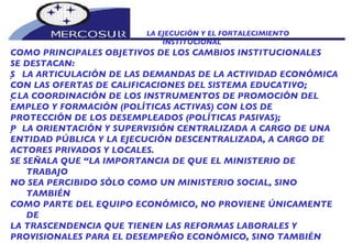 LA EJECUCIÓN Y EL FORTALECIMIENTO INSTITUCIONAL  COMO PRINCIPALES OBJETIVOS DE LOS CAMBIOS INSTITUCIONALES SE DESTACAN:   LA ARTICULACIÓN DE LAS DEMANDAS DE LA ACTIVIDAD ECONÓMICA CON LAS OFERTAS DE CALIFICACIONES DEL SISTEMA EDUCATIVO;   LA COORDINACIÓN DE LOS INSTRUMENTOS DE PROMOCIÓN DEL EMPLEO Y FORMACIÓN (POLÍTICAS ACTIVAS) CON LOS DE PROTECCIÓN DE LOS DESEMPLEADOS (POLÍTICAS PASIVAS);   LA ORIENTACIÓN Y SUPERVISIÓN CENTRALIZADA A CARGO DE UNA ENTIDAD PÚBLICA Y LA EJECUCIÓN DESCENTRALIZADA, A CARGO DE ACTORES PRIVADOS Y LOCALES. SE SEÑALA QUE “LA IMPORTANCIA DE QUE EL MINISTERIO DE TRABAJO NO SEA PERCIBIDO SÓLO COMO UN MINISTERIO SOCIAL, SINO TAMBIÉN COMO PARTE DEL EQUIPO ECONÓMICO, NO PROVIENE ÚNICAMENTE DE LA TRASCENDENCIA QUE TIENEN LAS REFORMAS LABORALES Y PROVISIONALES PARA EL DESEMPEÑO ECONÓMICO, SINO TAMBIÉN DEL HECHO QUE LOS PRINCIPALES DETERMINANTES DEL EMPLEO Y LOS SALARIOS ESTÁN PRINCIPALMENTE EN LAS GRANDES DEFINICIONES DE LA ESTRATEGIA DE DESARROLLO” 