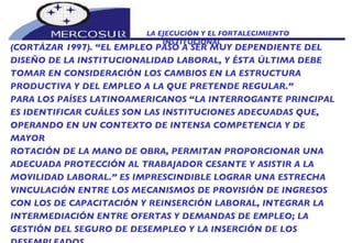 LA EJECUCIÓN Y EL FORTALECIMIENTO INSTITUCIONAL  (CORTÁZAR 1997). “EL EMPLEO PASÓ A SER MUY DEPENDIENTE DEL DISEÑO DE LA INSTITUCIONALIDAD LABORAL, Y ÉSTA ÚLTIMA DEBE TOMAR EN CONSIDERACIÓN LOS CAMBIOS EN LA ESTRUCTURA PRODUCTIVA Y DEL EMPLEO A LA QUE PRETENDE REGULAR.” PARA LOS PAÍSES LATINOAMERICANOS “LA INTERROGANTE PRINCIPAL ES IDENTIFICAR CUÁLES SON LAS INSTITUCIONES ADECUADAS QUE, OPERANDO EN UN CONTEXTO DE INTENSA COMPETENCIA Y DE MAYOR ROTACIÓN DE LA MANO DE OBRA, PERMITAN PROPORCIONAR UNA ADECUADA PROTECCIÓN AL TRABAJADOR CESANTE Y ASISTIR A LA MOVILIDAD LABORAL.” ES IMPRESCINDIBLE LOGRAR UNA ESTRECHA VINCULACIÓN ENTRE LOS MECANISMOS DE PROVISIÓN DE INGRESOS CON LOS DE CAPACITACIÓN Y REINSERCIÓN LABORAL, INTEGRAR LA INTERMEDIACIÓN ENTRE OFERTAS Y DEMANDAS DE EMPLEO; LA GESTIÓN DEL SEGURO DE DESEMPLEO Y LA INSERCIÓN DE LOS DESEMPLEADOS.  