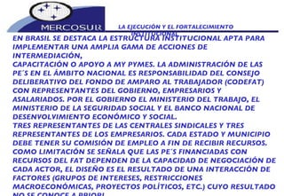 LA EJECUCIÓN Y EL FORTALECIMIENTO INSTITUCIONAL  EN BRASIL SE DESTACA LA ESTRUCTURA INSTITUCIONAL APTA PARA IMPLEMENTAR UNA AMPLIA GAMA DE ACCIONES DE INTERMEDIACIÓN, CAPACITACIÓN O APOYO A MY PYMES. LA ADMINISTRACIÓN DE LAS PE´S EN EL ÁMBITO NACIONAL ES RESPONSABILIDAD DEL CONSEJO DELIBERATIVO DEL FONDO DE AMPARO AL TRABAJADOR (CODEFAT) CON REPRESENTANTES DEL GOBIERNO, EMPRESARIOS Y ASALARIADOS. POR EL GOBIERNO EL MINISTERIO DEL TRABAJO, EL MINISTERIO DE LA SEGURIDAD SOCIAL Y EL BANCO NACIONAL DE DESENVOLVIMIENTO ECONÓMICO Y SOCIAL.  TRES REPRESENTANTES DE LAS CENTRALES SINDICALES Y TRES REPRESENTANTES DE LOS EMPRESARIOS. CADA ESTADO Y MUNICIPIO DEBE TENER SU COMISIÓN DE EMPLEO A FIN DE RECIBIR RECURSOS. COMO LIMITACIÓN SE SEÑALA QUE LAS PE´S FINANCIADAS CON RECURSOS DEL FAT DEPENDEN DE LA CAPACIDAD DE NEGOCIACIÓN DE CADA ACTOR, EL DISEÑO ES EL RESULTADO DE UNA INTERACCIÓN DE FACTORES (GRUPOS DE INTERESES, RESTRICCIONES MACROECONÓMICAS, PROYECTOS POLÍTICOS, ETC.) CUYO RESULTADO NO SE CONOCE A PRIORI.  
