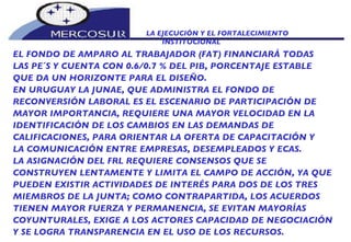 LA EJECUCIÓN Y EL FORTALECIMIENTO INSTITUCIONAL  EL FONDO DE AMPARO AL TRABAJADOR (FAT) FINANCIARÁ TODAS LAS PE´S Y CUENTA CON 0.6/0.7 % DEL PIB, PORCENTAJE ESTABLE QUE DA UN HORIZONTE PARA EL DISEÑO.  EN URUGUAY LA JUNAE, QUE ADMINISTRA EL FONDO DE RECONVERSIÓN LABORAL ES EL ESCENARIO DE PARTICIPACIÓN DE MAYOR IMPORTANCIA, REQUIERE UNA MAYOR VELOCIDAD EN LA IDENTIFICACIÓN DE LOS CAMBIOS EN LAS DEMANDAS DE CALIFICACIONES, PARA ORIENTAR LA OFERTA DE CAPACITACIÓN Y LA COMUNICACIÓN ENTRE EMPRESAS, DESEMPLEADOS Y ECAS.  LA ASIGNACIÓN DEL FRL REQUIERE CONSENSOS QUE SE CONSTRUYEN LENTAMENTE Y LIMITA EL CAMPO DE ACCIÓN, YA QUE PUEDEN EXISTIR ACTIVIDADES DE INTERÉS PARA DOS DE LOS TRES MIEMBROS DE LA JUNTA; COMO CONTRAPARTIDA, LOS ACUERDOS TIENEN MAYOR FUERZA Y PERMANENCIA, SE EVITAN MAYORÍAS COYUNTURALES, EXIGE A LOS ACTORES CAPACIDAD DE NEGOCIACIÓN Y SE LOGRA TRANSPARENCIA EN EL USO DE LOS RECURSOS. 