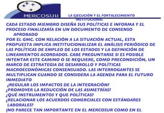 LA EJECUCIÓN Y EL FORTALECIMIENTO INSTITUCIONAL  CADA ESTADO MIEMBRO DISEÑA SUS POLÍTICAS E INFORMA Y EL PROCESO FINALIZARÍA EN UN DOCUMENTO DE CONSENSO APROBADO POR EL GMC. CON RELACIÓN A LA SITUACIÓN ACTUAL, ESTA PROPUESTA IMPLICA INSTITUCIONALIZAR EL ANÁLISIS PERIÓDICO DE LAS POLÍTICAS DE EMPLEO DE LOS ESTADOS Y LA DEFINICIÓN DE LINEAMIENTOS ACORDADOS. CABE PREGUNTARSE SI ES POSIBLE INTENTAR ESTE CAMINO O SE REQUIERE, COMO PRECONDICIÓN, UN MARCO DE ESTRATEGIA DE DESARROLLO Y POLÍTICAS  MACROECONÓMICAS CONSENSUADO. LAS INTERROGANTES SE  MULTIPLICAN CUANDO SE CONSIDERA LA AGENDA PARA EL FUTURO INMEDIATO ¿REGULAR LOS IMPACTOS DE LA INTEGRACIÓN? ¿PROMOVER LA REDUCCIÓN DE LAS ASIMETRÍAS?  ¿QUÉ INSTRUMENTOS Y QUE POLÍTICAS?  ¿RELACIONAR LOS ACUERDOS COMERCIALES CON ESTÁNDARES LABORALES?  (NO PARECE TAN IMPORTANTE EN EL MERCOSUR COMO EN EL NAFTA) 