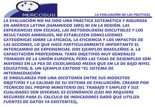 LA EVALUACIÓN DE LAS POLÍTICAS  LA EVALUACIÓN NO HA SIDO UNA PRÁCTICA SISTEMÁTICA Y RIGUROSA  EN AMÉRICA LATINA (SAMANIEGO 2003) NI EN LA REGIÓN. LAS EXPERIENCIAS SON ESCASAS, LAS METODOLOGÍAS DISCUTIBLES Y LOS RESULTADOS AMBIGUOS, NO ESTABLECEN CONCLUSIONES  CATEGÓRICAS SOBRE LA EFICACIA, LA EFICIENCIA Y LOS IMPACTOS DE LAS ACCIONES, LO QUE HACE PARTICULARMENTE IMPORTANTE EL INTERCAMBIO DE EXPERIENCIAS. DOS EJEMPLOS BRASILEÑOS: A. LA CAPACITACIÓN PROFESIONAL TENÍA OBJETIVOS MUY GENERALES TOMADOS DE LA UNIÓN EUROPEA; PERO LAS TASAS DE DESEMPLEO SON MAYORES EN LA PEA DE ESCOLARIDAD MEDIA QUE EN LA DE BAJO NIVEL EDUCATIVO; B. UN EJEMPLO EXITOSO “EL SISTEMA DE INTERMEDIACIÓN SE SINGULARIZA POR UNA DICOTOMÍA ENTRE SUS MODESTOS OBJETIVOS Y LA CALIDAD DE SU SISTEMA DE EVALUACIÓN, CREADO POR TÉCNICOS DEL PROPIO MINISTERIO DEL TRABAJO Y EMPLEO Y SUS CUALIDADES SON DIVERSAS: ES ECONÓMICO (CASI NO REQUIERE RECURSOS PARA EL CALCULO DE INDICADORES DADO QUE UTILIZA FUENTES DE DATOS YA EXISTENTES),  