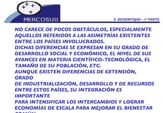 5. DESVENTAJAS – 1º PARTE NO CARECE DE POCOS OBSTÁCULOS, ESPECIALMENTE AQUELLOS REFERIDOS A LAS ASIMETRÍAS EXISTENTES ENTRE LOS PAÍSES INVOLUCRADOS.  DICHAS DIFERENCIAS SE EXPRESAN EN SU GRADO DE DESARROLLO SOCIAL Y ECONÓMICO, EL NIVEL DE SUS AVANCES EN MATERIA CIENTÍFICO-TECNOLÓGICA, EL TAMAÑO DE SU POBLACIÓN, ETC.  AUNQUE EXISTEN DIFERENCIAS DE EXTENSIÓN, GRADO DE INDUSTRIALIZACIÓN, DESARROLLO Y DE RECURSOS ENTRE ESTOS PAÍSES, SU INTEGRACIÓN ES  IMPORTANTE PARA INTENSIFICAR LOS INTERCAMBIOS Y LOGRAR ECONOMÍAS DE ESCALA PARA MEJORAR EL BIENESTAR COMÚN.  