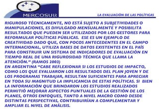 LA EVALUACIÓN DE LAS POLÍTICAS  RIGUROSO TÉCNICAMENTE, NO ESTÁ SUJETO A SUBJETIVIDADES O MANIPULACIONES, ES DIVULGADO MENSUALMENTE Y POSIBILITA RESULTADOS QUE PUEDEN SER UTILIZADOS POR LOS GESTORES PARA REFORMULAR POLÍTICAS PÚBLICAS.  ESE ES UN EJEMPLO DE CREATIVIDAD DADO QUE, CON POCOS ANTECEDENTES EN EL CAMPO INTERNACIONAL, UTILIZA BASES DE DATOS EXISTENTES EN EL PAÍS PARA CONSTRUIR UN SISTEMA DE INDICADORES DE EVALUACIÓN EN TIEMPO REAL DE UNA RIGUROSIDAD TÉCNICA QUE LLAMA LA ATENCIÓN.” (RAMOS 2003) EN ARGENTINA “CABE REFLEXIONAR SI LOS ESTUDIOS DE IMPACTO, COMO LOS QUE EVALUARON LOS RESULTADOS DEL PLAN JOVEN Y DE  LOS PROGRAMAS TRABAJAR, RESULTAN SUFICIENTES PARA APRECIAR EN TODA SU MAGNITUD LA IMPLICANCIA DE ESTAS POLÍTICAS. SI  BIEN  LA INFORMACIÓN QUE BRINDARON LOS ESTUDIOS REALIZADOS  PERMITIÓ MEJORAR ASPECTOS PUNTUALES DE LA GESTIÓN DE LOS  PLANES, OTROS ENFOQUES, TANTO A NIVEL MACRO COMO DESDE  DISTINTAS PERSPECTIVAS, CONTRIBUIRÍAN A COMPLEMENTAR Y  AMPLIAR EL NIVEL DE ANÁLISIS.  