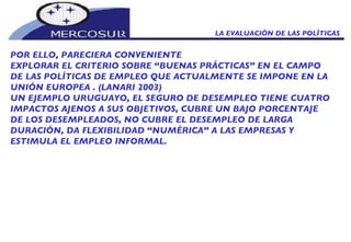 LA EVALUACIÓN DE LAS POLÍTICAS  POR ELLO, PARECIERA CONVENIENTE  EXPLORAR EL CRITERIO SOBRE “BUENAS PRÁCTICAS” EN EL CAMPO DE LAS POLÍTICAS DE EMPLEO QUE ACTUALMENTE SE IMPONE EN LA UNIÓN EUROPEA . (LANARI 2003) UN EJEMPLO URUGUAYO, EL SEGURO DE DESEMPLEO TIENE CUATRO IMPACTOS AJENOS A SUS OBJETIVOS, CUBRE UN BAJO PORCENTAJE DE LOS DESEMPLEADOS, NO CUBRE EL DESEMPLEO DE LARGA DURACIÓN, DA FLEXIBILIDAD “NUMÉRICA” A LAS EMPRESAS Y ESTIMULA EL EMPLEO INFORMAL. 