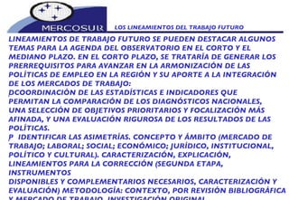 LOS LINEAMIENTOS DEL TRABAJO FUTURO  LINEAMIENTOS DE TRABAJO FUTURO SE PUEDEN DESTACAR ALGUNOS TEMAS PARA LA AGENDA DEL OBSERVATORIO EN EL CORTO Y EL  MEDIANO PLAZO. EN EL CORTO PLAZO, SE TRATARÍA DE GENERAR LOS PRERREQUISITOS PARA AVANZAR EN LA ARMONIZACIÓN DE LAS POLÍTICAS DE EMPLEO EN LA REGIÓN Y SU APORTE A LA INTEGRACIÓN DE LOS MERCADOS DE TRABAJO:   COORDINACIÓN DE LAS ESTADÍSTICAS E INDICADORES QUE PERMITAN LA COMPARACIÓN DE LOS DIAGNÓSTICOS NACIONALES, UNA SELECCIÓN DE OBJETIVOS PRIORITARIOS Y FOCALIZACIÓN MÁS AFINADA, Y UNA EVALUACIÓN RIGUROSA DE LOS RESULTADOS DE LAS POLÍTICAS.   IDENTIFICAR LAS ASIMETRÍAS. CONCEPTO Y ÁMBITO (MERCADO DE TRABAJO; LABORAL; SOCIAL; ECONÓMICO; JURÍDICO, INSTITUCIONAL, POLÍTICO Y CULTURAL). CARACTERIZACIÓN, EXPLICACIÓN, LINEAMIENTOS PARA LA CORRECCIÓN (SEGUNDA ETAPA, INSTRUMENTOS DISPONIBLES Y COMPLEMENTARIOS NECESARIOS, CARACTERIZACIÓN Y EVALUACIÓN) METODOLOGÍA: CONTEXTO, POR REVISIÓN BIBLIOGRÁFICA Y MERCADO DE TRABAJO, INVESTIGACIÓN ORIGINAL. 