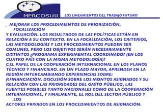 LOS LINEAMIENTOS DEL TRABAJO FUTURO    MEJORAR LOS PROCEDIMIENTOS DE PRIORIZACIÓN, FOCALIZACIÓN Y EVALUACIÓN. LOS RESULTADOS DE LAS POLÍTICAS ESTÁN EN RELACIÓN A SU CONTEXTO. EN LA FOCALIZACIÓN, LOS CRITERIOS, LAS METODOLOGÍAS Y LOS PROCEDIMIENTOS PUEDEN SER COMUNES, PERO LOS OBJETIVOS SERÁN NECESARIAMENTE DISTINTOS ¿PROGRAMA EXPERIMENTAL COORDINADO? (EN LOS CUATRO PAÍS CON LA MISMA METODOLOGÍA)?    EL PAPEL DE LA COOPERACIÓN INTERNACIONAL EN LOS PLANOS TÉCNICO Y FINANCIERO. EN UN PLAZO MAYOR, APRENDER EN LA REGIÓN INTERCAMBIANDO EXPERIENCIAS SOBRE:    FINANCIACIÓN. DISCUSIÓN SOBRE LOS MONTOS ASIGNADOS Y SU RELACIÓN CON LAS PRIORIDADES DEL GASTO PÚBLICO, LAS FUENTES POSIBLES TANTO NACIONALES COMO DE LA COOPERACIÓN INTERNACIONAL, Y FINALMENTE, EL ROL DEL SECTOR PÚBLICO Y LOS ACTORES PRIVADOS EN LOS PROCEDIMIENTOS DE ASIGNACIÓN. 
