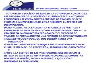 LOS LINEAMIENTOS DEL TRABAJO FUTURO    COYUNTURA Y POLÍTICA DE EMPLEO. LA COYUNTURA CONDICIONA LAS PRIORIDADES DE LAS POLÍTICAS. CUANDO CRECE LA ACTIVIDAD ECONÓMICA Y SE CREAN NUEVOS PUESTOS DE TRABAJO, SE DEBE PRIORIZAR LA EMPLEABILIDAD. EN LA RECESIÓN, EL APOYO A LOS DESEMPLEADOS.   PARA AUMENTAR LA EFICACIA Y LA EFICIENCIA DE POLÍTICAS Y PROGRAMAS DE EMPLEO, DANDO UNA RESPUESTA ADECUADA A LOS CAMBIOS EN LA COYUNTURA ECONÓMICA Y EL MERCADO DE TRABAJO, SE PODRÍA ASIGNAR UNA FUNCIÓN DE SUPERINTENDENCIA A UNA INSTITUCIÓN PÚBLICA, QUE DEBERÍA TENER UNA PERCEPCIÓN GLOBAL DEL MERCADO DE TRABAJO Y SUS CONDICIONANTES, PARA CUMPLIR UN PAPEL DE SUPERVISIÓN, SEGUIMIENTO, ORIENTACIÓN Y APOYO A LA GESTIÓN DE LAS INSTITUCIONES QUE INTEGRAN EL SISTEMA DE EMPLEO. SE TRATA PRINCIPALMENTE DE CONSULTAR DURANTE EL DISEÑO, APOYAR DURANTE LA EJECUCIÓN Y SUPERVISAR LA EVALUACIÓN. 