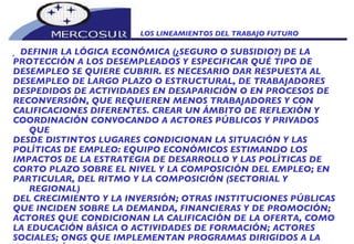 LOS LINEAMIENTOS DEL TRABAJO FUTURO    DEFINIR LA LÓGICA ECONÓMICA (¿SEGURO O SUBSIDIO?) DE LA PROTECCIÓN A LOS DESEMPLEADOS Y ESPECIFICAR QUÉ TIPO DE DESEMPLEO SE QUIERE CUBRIR. ES NECESARIO DAR RESPUESTA AL DESEMPLEO DE LARGO PLAZO O ESTRUCTURAL, DE TRABAJADORES DESPEDIDOS DE ACTIVIDADES EN DESAPARICIÓN O EN PROCESOS DE RECONVERSIÓN, QUE REQUIEREN MENOS TRABAJADORES Y CON CALIFICACIONES DIFERENTES. CREAR UN ÁMBITO DE REFLEXIÓN Y COORDINACIÓN CONVOCANDO A ACTORES PÚBLICOS Y PRIVADOS QUE DESDE DISTINTOS LUGARES CONDICIONAN LA SITUACIÓN Y LAS POLÍTICAS DE EMPLEO: EQUIPO ECONÓMICOS ESTIMANDO LOS IMPACTOS DE LA ESTRATEGIA DE DESARROLLO Y LAS POLÍTICAS DE CORTO PLAZO SOBRE EL NIVEL Y LA COMPOSICIÓN DEL EMPLEO; EN PARTICULAR, DEL RITMO Y LA COMPOSICIÓN (SECTORIAL Y REGIONAL) DEL CRECIMIENTO Y LA INVERSIÓN; OTRAS INSTITUCIONES PÚBLICAS QUE INCIDEN SOBRE LA DEMANDA, FINANCIERAS Y DE PROMOCIÓN; ACTORES QUE CONDICIONAN LA CALIFICACIÓN DE LA OFERTA, COMO LA EDUCACIÓN BÁSICA O ACTIVIDADES DE FORMACIÓN; ACTORES SOCIALES; ONGS QUE IMPLEMENTAN PROGRAMAS DIRIGIDOS A LA GENERACIÓN DE EMPLEOS. 