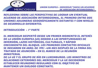 UNION EUROPEA – MERCOSUR “HACIA UN ACUERDO DE ASOCIACIÓN INTERREGIONAL” REFLEXIONA SOBRE LAS PERSPECTIVAS DE LOGRAR UN EVENTUAL ACUERDO DE ASOCIACIÓN INTERREGIONAL, EL PRIMERO ENTRE DOS UNIONES ADUANERAS GEOGRÁFICAMENTE DISTANTES Y CON NIVELES DE DESARROLLO DIFERENTES.  INTRODUCCIÓN  - 1º PARTE  EL MERCOSUR DESPERTÓ DESDE UN PRIMER MOMENTO EL INTERÉS  DE LA UNIÓN EUROPEA (UE) DEBIDO A LAS OPORTUNIDADES DE INVERSIÓN, LAZOS HISTÓRICOS, CULTURALES, Y RÁPIDO CRECIMIENTO DEL BLOQUE. LOS PRIMEROS CONTACTOS OFICIALES SE INICIARON EN ABRIL DE 1991 –UN MES DESPUÉS DE LA FIRMA DEL TRATADO DE ASUNCIÓN – EN EL MARCO DE LA REUNIÓN MINISTERIAL DE LA UE Y EL GRUPO DE RÍO EN LUXEMBURGO. LOS MINISTROS DE RELACIONES EXTERIORES DEL MERCOSUR Y LA UE DECIDIERON ESTABLECER REUNIONES REGULARES CON EL OBJETIVO DE MANTENER UN DIÁLOGO CONSTANTE. 