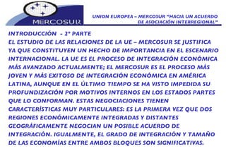 UNION EUROPEA – MERCOSUR “HACIA UN ACUERDO DE ASOCIACIÓN INTERREGIONAL” INTRODUCCIÓN  - 2º PARTE EL ESTUDIO DE LAS RELACIONES DE LA UE – MERCOSUR SE JUSTIFICA YA QUE CONSTITUYEN UN HECHO DE IMPORTANCIA EN EL ESCENARIO INTERNACIONAL. LA UE ES EL PROCESO DE INTEGRACIÓN ECONÓMICA MÁS AVANZADO ACTUALMENTE; EL MERCOSUR ES EL PROCESO MÁS JOVEN Y MÁS EXITOSO DE INTEGRACIÓN ECONÓMICA EN AMÉRICA LATINA, AUNQUE EN EL ÚLTIMO TIEMPO SE HA VISTO IMPEDIDA SU PROFUNDIZACIÓN POR MOTIVOS INTERNOS EN LOS ESTADOS PARTES QUE LO CONFORMAN. ESTAS NEGOCIACIONES TIENEN CARACTERÍSTICAS MUY PARTICULARES: ES LA PRIMERA VEZ QUE DOS REGIONES ECONÓMICAMENTE INTEGRADAS Y DISTANTES GEOGRÁFICAMENTE NEGOCIAN UN POSIBLE ACUERDO DE INTEGRACIÓN. IGUALMENTE, EL GRADO DE INTEGRACIÓN Y TAMAÑO DE LAS ECONOMÍAS ENTRE AMBOS BLOQUES SON SIGNIFICATIVAS.  