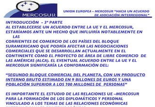 UNION EUROPEA – MERCOSUR “HACIA UN ACUERDO DE ASOCIACIÓN INTERREGIONAL” INTRODUCCIÓN  - 3º PARTE   AL ESTABLECERSE UN ACUERDO ENTRE LA UE Y EL MERCOSUR, ESTARÍAMOS ANTE UN HECHO QUE INFLUIRÍA NOTABLEMENTE EN LAS CORRIENTES DE COMERCIO DE LOS PAÍSES DEL BLOQUE SURAMERICANO QUE PODRÍA AFECTAR LAS NEGOCIACIONES COMERCIALES QUE SE DESARROLLAN ACTUALMENTE EN EL CONTINENTE COMO EL PROYECTO DE ÁREA DE LIBRE COMERCIO  DE LAS AMÉRICAS (ALCA). EL EVENTUAL ACUERDO ENTRE LA UE Y EL MERCOSUR SIGNIFICARÍA LA CONFORMACIÓN DEL: “ SEGUNDO BLOQUE COMERCIAL DEL PLANETA, CON UN PRODUCTO INTERNO BRUTO ESTIMADO EN 9 BILLONES DE EUROS Y UNA POBLACIÓN SUPERIOR A LOS 700 MILLONES DE  PERSONAS ” ES IMPORTANTE EL ESTUDIO DE LAS RELACIONES UE –MERCOSUR PARA LA FORMACIÓN DE LOS DIPLOMÁTICOS Y PERSONAL VINCULADO A LOS TEMAS DE LAS RELACIONES ECONÓMICAS INTERNACIONALES CONTEMPORÁNEAS.  