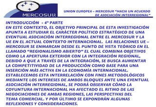UNION EUROPEA – MERCOSUR “HACIA UN ACUERDO DE ASOCIACIÓN INTERREGIONAL” INTRODUCCIÓN  - 4º PARTE EN ESTE CONTEXTO, EL OBJETIVO PRINCIPAL DE ESTA INVESTIGACIÓN APUNTA A ESTUDIAR EL CARÁCTER POLÍTICO ESTRATÉGICO DE UNA EVENTUAL ASOCIACIÓN INTERREGIONAL ENTRE EL MERCOSUR Y LA UE EN EL ACTUAL CONTEXTO INTERNACIONAL.   LAS RELACIONES UE – MERCOSUR SE ENMARCAN DESDE EL PUNTO DE VISTA TEÓRICO EN EL LLAMADO “REGIONALISMO ABIERTO” EL CUAL COMBINA OBJETIVOS COMO LA APERTURA EXTERIOR CON LA INTEGRACIÓN REGIONAL, DEBIDO A QUE A TRAVÉS DE LA INTEGRACIÓN, SE BUSCA AUMENTAR LA COMPETITIVIDAD DE LA PRODUCCIÓN COMO BASE PARA UNA INSERCIÓN MÁS ACTIVA EN LA ECONOMÍA INTERNACIONAL.  ESTABLECEMOS ESTA INTERRELACIÓN CON FINES METODOLÓGICOS  MEDIANTE LOS INTERESES DE AMBOS BLOQUES ANTE UNA EVENTUAL ASOCIACIÓN INTERREGIONAL, SE PODRÁ OBSERVAR CÓMO LA COYUNTURA INTERNACIONAL HA AFECTADO EL RITMO DE LAS NEGOCIACIONES DE AMBAS REGIONES, LAS PERSPECTIVAS DEL TEMA COMERCIAL. Y POR ÚLTIMO SE EXPONDRÁN ALGUNAS REFLEXIONES Y CONSIDERACIONES. 
