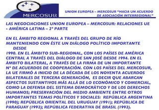 UNION EUROPEA – MERCOSUR “HACIA UN ACUERDO DE ASOCIACIÓN INTERREGIONAL” LAS NEGOCIACIONES UNION EUROPEA – MERCOSUR: RELACIONES UE  - AMÉRICA LATINA – 2º PARTE EN EL ÁMBITO REGIONAL A TRAVÉS DEL GRUPO DE RÍO MANTENIENDO CON ÉSTE UN DIÁLOGO POLÍTICO IMPORTANTE DESDE 1990. EN EL ÁMBITO SUB-REGIONAL, CON LOS PAÍSES DE AMÉRICA CENTRAL A TRAVÉS DEL DIÁLOGO DE SAN JOSÉ DESDE 1994. EN EL ÁMBITO BILATERAL, A TRAVÉS DE LA FIRMA DE UN IMPORTANTE Nº DE ACUERDOS DE COOPERACIÓN. CON LOS PAÍSES DEL MERCOSUR, LA UE FIRMÓ A INICIO DE LA DÉCADA DE LOS NOVENTA ACUERDOS BILATERALES DE TERCERA GENERACIÓN,  ES DECIR QUE ABARCAN ASPECTOS SUSTANTIVOS MÁS ALLÁ DE LO ECONÓMICO Y COMERCIAL, COMO LA DEFENSA DEL SISTEMA DEMOCRÁTICO Y DE LOS DERECHOS HUMANOS; PRESERVACIÓN DEL MEDIO AMBIENTE ENTRE OTROS IMPORTANTES TEMAS POLÍTICOS Y SOCIALES:   REPÚBLICA ARGENTINA (1990); REPÚBLICA ORIENTAL DEL URUGUAY (1991); REPÚBLICA DE PARAGUAY (1992); REPÚBLICA FEDERATIVA DE BRASIL (1992). 