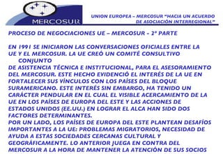 UNION EUROPEA – MERCOSUR “HACIA UN ACUERDO DE ASOCIACIÓN INTERREGIONAL” PROCESO DE NEGOCIACIONES UE – MERCOSUR - 2º PARTE EN 1991 SE INICIARON LAS CONVERSACIONES OFICIALES ENTRE LA UE Y EL MERCOSUR. LA UE CREÓ UN COMITÉ CONSULTIVO CONJUNTO DE ASISTENCIA TÉCNICA E INSTITUCIONAL, PARA EL ASESORAMIENTO DEL MERCOSUR. ESTE HECHO EVIDENCIÓ EL INTERÉS DE LA UE EN FORTALECER SUS VÍNCULOS CON LOS PAÍSES DEL BLOQUE  SURAMERICANO. ESTE INTERÉS SIN EMBARGO, HA TENIDO UN CARÁCTER PENDULAR EN EL CUAL EL VISIBLE ACERCAMIENTO DE LA UE EN LOS PAÍSES DE EUROPA DEL ESTE Y LAS ACCIONES DE ESTADOS UNIDOS (EE.UU.) EN LOGRAR EL ALCA HAN SIDO DOS FACTORES DETERMINANTES. POR UN LADO, LOS PAÍSES DE EUROPA DEL ESTE PLANTEAN DESAFÍOS IMPORTANTES A LA UE: PROBLEMAS MIGRATORIOS, NECESIDAD DE AYUDA A ESTAS SOCIEDADES CERCANAS CULTURAL Y GEOGRÁFICAMENTE. LO ANTERIOR JUEGA EN CONTRA DEL MERCOSUR A LA HORA DE MANTENER LA ATENCIÓN DE SUS SOCIOS EUROPEOS.  