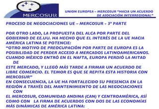 UNION EUROPEA – MERCOSUR “HACIA UN ACUERDO DE ASOCIACIÓN INTERREGIONAL” PROCESO DE NEGOCIACIONES UE – MERCOSUR - 3º PARTE POR OTRO LADO, LA PROPUESTA DEL ALCA POR PARTE DEL GOBIERNO DE EE.UU. HA HECHO QUE EL INTERÉS DE LA UE HACIA AMÉRICA LATINA SE POTENCIE:  “ OTRO MOTIVO DE PREOCUPACIÓN POR PARTE DE EUROPA ES LA  POSIBILIDAD DE PERDER ACCESO A MERCADOS LATINOAMERICANOS. CUANDO MÉXICO ENTRÓ EN EL NAFTA, EUROPA PERDIÓ LA MITAD DE ESTE MERCADO, Y LLEGÓ MÁS TARDE A FIRMAR UN ACUERDO DE LIBRE COMERCIO. EL TEMOR ES QUE SE REPITA ESTA HISTORIA CON MERCOSUR”  EN CONSECUENCIA, LA UE HA FORTALECIDO SU PRESENCIA EN LA REGIÓN A TRAVÉS DEL MANTENIMIENTO DE LAS NEGOCIACIONES CON EL MERCOSUR, COMUNIDAD ANDINA (CAN) Y CENTROAMÉRICA, ASÍ COMO CON  LA FIRMA DE ACUERDOS CON DOS DE LAS ECONOMÍAS MÁS DINÁMICAS DE AMÉRICA LATINA: TRATADO DE LIBRE COMERCIO CON MÉXICO, FIRMADO EN FEBRERO DE 1995 Y CON ENTRADA EN VIGOR EL 01 DE JULIO DE 2000. 