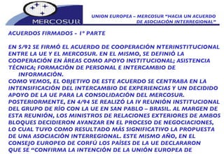 UNION EUROPEA – MERCOSUR “HACIA UN ACUERDO DE ASOCIACIÓN INTERREGIONAL” ACUERDOS FIRMADOS - 1º PARTE EN 5/92 SE FIRMÓ EL ACUERDO DE COOPERACIÓN NTERINSTITUCIONAL  ENTRE LA UE Y EL MERCOSUR. EN EL MISMO, SE DEFINIÓ LA COOPERACIÓN EN ÁREAS COMO APOYO INSTITUCIONAL; ASISTENCIA TÉCNICA; FORMACIÓN DE PERSONAL E INTERCAMBIO DE INFORMACIÓN. COMO VEMOS, EL OBJETIVO DE ESTE ACUERDO SE CENTRABA EN LA INTENSIFICACIÓN DEL INTERCAMBIO DE EXPERIENCIAS Y UN DECIDIDO APOYO DE LA UE PARA LA CONSOLIDACIÓN DEL MERCOSUR. POSTERIORMENTE, EN 4/94 SE REALIZÓ LA IV REUNIÓN INSTITUCIONAL DEL GRUPO DE RÍO CON LA UE EN SAN PABLO – BRASIL. AL MARGEN DE ESTA REUNIÓN, LOS MINISTROS DE RELACIONES EXTERIORES DE AMBOS BLOQUES DECIDIERON AVANZAR EN EL PROCESO DE NEGOCIACIONES, LO CUAL TUVO COMO RESULTADO MÁS SIGNIFICATIVO LA PROPUESTA DE UNA ASOCIACIÓN INTERREGIONAL. ESTE MISMO AÑO, EN EL  CONSEJO EUROPEO DE CORFÚ LOS PAÍSES DE LA UE DECLARARON QUE SE “CONFIRMA LA INTENCIÓN DE LA UNIÓN EUROPEA DE FORTALECER SUS RELACIONES CON MERCOSUR”. 