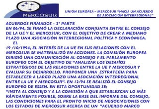 UNION EUROPEA – MERCOSUR “HACIA UN ACUERDO DE ASOCIACIÓN INTERREGIONAL” ACUERDOS FIRMADOS - 2º PARTE EN 06/94, SE FIRMÓ LA DECLARACIÓN CONJUNTA ENTRE EL CONSEJO DE LA UE Y EL MERCOSUR, CON EL OBJETIVO DE CREAR A MEDIANO PLAZO UNA ASOCIACIÓN INTERREGIONAL POLÍTICA Y ECONÓMICA.  EL 19 /10/1994, EL INTERÉS DE LA UE EN SUS RELACIONES CON EL MERCOSUR SE MATERIALIZÓ EN ACCIONES. LA COMISIÓN EUROPEA DIRIGIÓ UNA COMUNICACIÓN AL CONSEJO Y EL PARLAMENTO EUROPEO CON EL OBJETIVO DE “ANALIZAR LOS DESAFÍOS ESTRATÉGICOS DE LAS RELACIONES ENTRE LA UE Y MERCOSUR Y EVALUAR SU DESARROLLO. PROPONER UNA  ESTRATEGIA PARA ESTABLECER A LARGO PLAZO UNA ASOCIACIÓN INTERREGIONAL ENTRE LA UE Y MERCOSUR”. EN 12/94 SE REALIZÓ EL CONSEJO EUROPEO DE ESSEN. EN ESTA OPORTUNIDAD SE:  “ INSTA AL CONSEJO Y A LA COMISIÓN A QUE ESTABLEZCAN LO MÁS RÁPIDAMENTE POSIBLE, SOBRE LA BASE DEL INFORME DEL CONSEJO, LAS CONDICIONES PARA EL PRONTO INICIO DE NEGOCIACIONES CON LOS ESTADOS DE MERCOSUR ACERCA DE UN  "ACUERDO MARCO INTERREGIONAL”, INCLUIDO UN "MEMORANDUM OF UNDERSTANDING” 