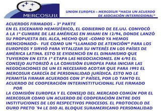 UNION EUROPEA – MERCOSUR “HACIA UN ACUERDO DE ASOCIACIÓN INTERREGIONAL” ACUERDOS FIRMADOS - 3º PARTE EN EL ESCENARIO HEMISFÉRICO, EL GOBIERNO DE EE.UU. CONVOCÓ A LA 1º CUMBRE DE LAS AMÉRICAS EN MIAMI EN 12/94, DONDE LANZÓ SU PROPUESTA DEL ALCA, HECHO QUE -COMO YA HEMOS MENCIONADO-  FUE COMO UN “LLAMADO DE ATENCIÓN” PARA LOS EUROPEOS Y SIRVIÓ PARA VITALIZAR SU INTERÉS EN LOS PAÍSES DE AMÉRICA LATINA. ESTO SE EVIDENCIÓ EN EL DINAMISMO QUE TUVIERON EN ESTA 1º ETAPA LAS NEGOCIACIONES. EN 4/95 EL CONSEJO AUTORIZÓ A LA COMISIÓN EUROPEA PARA INICIAR LAS NEGOCIACIONES DE UN  ES NECESARIO ACOTAR QUE PARA 1992 EL MERCOSUR CARECÍA DE PERSONALIDAD JURÍDICA. ESTO NO LE PERMITÍA FIRMAR ACUERDOS CON 3º PAÍSES, POR LO TANTO EL ACUERDO DE COOPERACIÓN INTERINSTITUCIONAL FUE FIRMADO POR LA COMISIÓN EUROPEA Y EL CONSEJO DEL MERCADO COMÚN POR EL MERCOSUR COMO UN ACUERDO DE COOPERACIÓN ENTRE DOS INSTITUCIONES DE LOS RESPECTIVOS PROCESOS. EL PROTOCOLO DE OURO PRETO `94 LE DIO AL BLOQUE SURAMERICANO PERSONALIDAD JURÍDICA INTERNACIONAL COMO ORGANISMO INTERNACIONAL.  