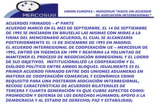 UNION EUROPEA – MERCOSUR “HACIA UN ACUERDO DE ASOCIACIÓN INTERREGIONAL” ACUERDOS FIRMADOS - 4º PARTE ACUERDO MARCO EN EL MES DE SEPTIEMBRE. EL 14 DE SEPTIEMBRE DE 1995 SE INICIARON EN BRUSELAS LAS MISMAS CON MIRAS A LA FIRMA DEL MENCIONADO ACUERDO, EL CUAL SE ALCANZARÍA POSTERIORMENTE EL 15 DE DICIEMBRE DE 1995 EN MADRID. EL ACUERDO INTERREGIONAL DE COOPERACIÓN UE – MERCOSUR DE 1995, ENTRÓ EN VIGENCIA EN 1999 Y REAFIRMA LA VOLUNTAD DE MANTENER EL PROCESO DE NEGOCIACIÓN BIRREGIONAL Y EL LOGRO DE SUS OBJETIVOS.  INSTITUCIONALIZÓ LA COOPERACIÓN Y EL DIÁLOGO POLÍTICO ENTRE AMBOS BLOQUES. IGUALMENTE ES EL PRIMER ACUERDO FIRMADO ENTRE DOS UNIONES ADUANERAS EN MATERIA DE COOPERACIÓN COMERCIAL Y ECONÓMICA COMO REQUISITO PARA UNA POSTERIOR ASOCIACIÓN INTERREGIONAL, RECOGE CARACTERÍSTICAS DE ACUERDOS BILATERALES DE TERCERA Y CUARTA GENERACIÓN YA QUE CUBRE ASPECTOS COMO: PROMOCIÓN Y DEFENSA DE LOS DERECHOS HUMANOS; APOYO A LA DEMOCRACIA Y AL ESTADO DE DERECHO; PAZ Y ESTABILIDAD; 