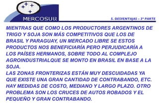 MIENTRAS QUE COMO LOS PRODUCTORES ARGENTINOS DE TRIGO Y SOJA SON MÁS COMPETITIVOS QUE LOS DE BRASIL Y PARAGUAY, UN MERCADO LIBRE SE ESTOS PRODUCTOS NOS BENEFICIARÍA PERO PERJUDICARÍA A LOS PAÍSES HERMANOS, SOBRE TODO AL COMPLEJO AGROINDUSTRIALQUE SE MONTO EN BRASIL EN BASE A LA SOJA.  LAS ZONAS FRONTERIZAS ESTÁN MUY DESCUIDADAS YA QUE EXISTE UNA GRAN CANTIDAD DE CONTRABANDO, ETC. HAY MEDIDAS DE COSTO, MEDIANO Y LARGO PLAZO. OTRO PROBLEMA SON LOS CRUCES DE AUTOS ROBADOS Y EL PEQUEÑO Y GRAN CONTRABANDO.  5. DESVENTAJAS – 3º PARTE 