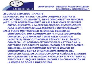 UNION EUROPEA – MERCOSUR “HACIA UN ACUERDO DE ASOCIACIÓN INTERREGIONAL” ACUERDOS FIRMADOS - 5º PARTE DESARROLLO SOSTENIBLE Y ACCIÓN CONJUNTA CONTRA EL NARCOTRÁFICO. IGUALMENTE, TIENE COMO OBJETIVO PRINCIPAL (ART. 2) “EL FORTALECIMIENTO DE LAS RELACIONES EXISTENTES ENTRE LAS PARTES, Y LA PREPARACIÓN DE LAS CONDICIONES PARA LA CREACIÓN DE UNA ASOCIACIÓN INTERREGIONAL” [1] . EN EL PLANO INSTITUCIONAL SE CREA UN CONSEJO DE COOPERACIÓN, UNA COMISIÓN MIXTA Y UNA SUBCOMISIÓN COMERCIAL QUE ABARCARÁ TEMAS RELACIONADOS A: INDUSTRIA; SERVICIOS Y NORMAS TÉCNICAS. EN EL ÁMBITO COMERCIAL, EL ACUERDO ESTABLECE EN EL ARTÍCULO 04 LA POSTERIOR Y PROGRESIVA LIBERALIZACIÓN DEL INTERCAMBIO COMERCIAL DE DETERMINADOS SECTORES SIEMPRE DE CONFORMIDAD CON LA ORGANIZACIÓN MUNDIAL DEL COMERCIO (OMC). EN LAS NEGOCIACIONES AGRÍCOLAS ES DONDE MÁS CLARAMENTE SE HA HECHO PREVALECER ESTE CRITERIO, AL SUPEDITAR CUALQUIER LIBERALIZACIÓN A LA CULMINACIÓN DE LA RONDA DE DOHA A FINES DE 2004. 