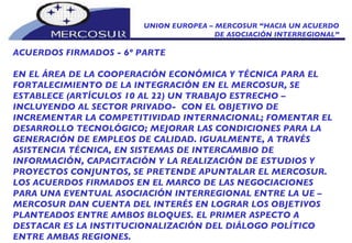 UNION EUROPEA – MERCOSUR “HACIA UN ACUERDO DE ASOCIACIÓN INTERREGIONAL” ACUERDOS FIRMADOS - 6º PARTE EN EL ÁREA DE LA COOPERACIÓN ECONÓMICA Y TÉCNICA PARA EL FORTALECIMIENTO DE LA INTEGRACIÓN EN EL MERCOSUR, SE ESTABLECE (ARTÍCULOS 10 AL 22) UN TRABAJO ESTRECHO – INCLUYENDO AL SECTOR PRIVADO-  CON EL OBJETIVO DE INCREMENTAR LA COMPETITIVIDAD INTERNACIONAL; FOMENTAR EL DESARROLLO TECNOLÓGICO; MEJORAR LAS CONDICIONES PARA LA GENERACIÓN DE EMPLEOS DE CALIDAD. IGUALMENTE, A TRAVÉS ASISTENCIA TÉCNICA, EN SISTEMAS DE INTERCAMBIO DE INFORMACIÓN, CAPACITACIÓN Y LA REALIZACIÓN DE ESTUDIOS Y PROYECTOS CONJUNTOS, SE PRETENDE APUNTALAR EL MERCOSUR.  LOS ACUERDOS FIRMADOS EN EL MARCO DE LAS NEGOCIACIONES PARA UNA EVENTUAL ASOCIACIÓN INTERREGIONAL ENTRE LA UE – MERCOSUR DAN CUENTA DEL INTERÉS EN LOGRAR LOS OBJETIVOS PLANTEADOS ENTRE AMBOS BLOQUES. EL PRIMER ASPECTO A DESTACAR ES LA INSTITUCIONALIZACIÓN DEL DIÁLOGO POLÍTICO ENTRE AMBAS REGIONES.  