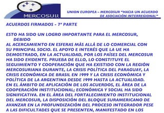 UNION EUROPEA – MERCOSUR “HACIA UN ACUERDO DE ASOCIACIÓN INTERREGIONAL” ACUERDOS FIRMADOS - 7º PARTE ESTO HA SIDO UN LOGRO IMPORTANTE PARA EL MERCOSUR, DEBIDO AL ACERCAMIENTO EN ESFERAS MÁS ALLÁ DE LO COMERCIAL CON SU PRINCIPAL SOCIO. EL APOYO E INTERÉS QUE LA UE HA DEMOSTRADO, EN LA ACTUALIDAD, POR LOS PAÍSES DEL MERCOSUR HA SIDO EVIDENTE. PRUEBA DE ELLO, LO CONSTITUYE EL SEGUIMIENTO Y COOPERACIÓN QUE HA EXISTIDO CON LA REGIÓN MERCOSURIANA DURANTE, LA CRISIS POLÍTICA DEL PARAGUAY, LA CRISIS ECONÓMICA DE BRASIL EN 1999 Y LA CRISIS ECONÓMICA Y POLÍTICA DE LA ARGENTINA DESDE 1999 HASTA LA ACTUALIDAD. EN EL ÁMBITO DE APLICACIÓN DE LOS ACUERDOS, EL ÁREA DE LA COOPERACIÓN INSTITUCIONAL; ECONÓMICA Y SOCIAL HA SIDO SIGNIFICATIVA. EN EL ÁREA DEL FORTALECIMIENTO INSTITUCIONAL DEL MERCOSUR, LA DISPOSICIÓN DEL BLOQUE SURAMERICANO DE AVANZAR EN LA PROFUNDIZACIÓN DEL PROCESO INTEGRADOR PESE A LAS DIFICULTADES QUE SE PRESENTEN, MANIFESTADO EN LOS PROTOCOLOS DE USHUAIA (1998) Y OLIVOS (2002),  