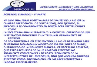 UNION EUROPEA – MERCOSUR “HACIA UN ACUERDO DE ASOCIACIÓN INTERREGIONAL” ACUERDOS FIRMADOS - 8º PARTE HA SIDO UNA SEÑAL POSITIVA PARA LOS PAÍSES DE LA UE. EN LA CUMBRE PRESIDENCIAL DE OLIVOS (2002), POR EJEMPLO, EL MERCOSUR SE COMPROMETIÓ EN FORTALECER INSTITUCIONES COMO LA SECRETARIA ADMINISTRATIVA Y LA EVENTUAL CREACIÓN DE UNA INSTITUCIÓN MONETARIA Y UN TRIBUNAL PERMANENTE DE REVISIÓN DE CONTROVERSIAS. EN ESTE SENTIDO, LA UE HA DESTINADO PARA EL PERÍODO 2000-2006 UN MONTO DE 250 MILLONES DE EUROS, DISTRIBUIDO DE LA SIGUIENTE MANERA:  ES NECESARIO RESALTAR,  QUE ESTOS RECURSOS DE LA UE ABARCAN ASPECTOS NO SOLAMENTE COMERCIALES Y DE FORTALECIMIENTO DE LA INFRAESTRUCTURA DEL MERCOSUR, SINO QUE ALCANZA ABORDAR ASPECTOS COMO: SOCIEDAD CIVIL EN LAS ÁREAS EDUCATIVA Y LABORAL ESPECIALMENTE. 