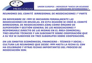 UNION EUROPEA – MERCOSUR “HACIA UN ACUERDO DE ASOCIACIÓN INTERREGIONAL” REUNIONES DEL COMITÉ  BIRREGIONAL DE NEGOCIACIONES 1º PARTE EN NOVIEMBRE DE 1999 SE INICIARON FORMALMENTE LAS  NEGOCIACIONES EN BRUSELAS. EN ESTA OCASIÓN SE CREÓ EL COMITÉ BIRREGIONAL DE NEGOCIACIONES (CBN) COMO ÓRGANO DE SUPERVISIÓN Y GESTIÓN GENERAL DE LAS NEGOCIACIONES Y RESPONSABLE DIRECTO DE LAS MISMAS EN EL ÁREA COMERCIAL; TRES GRUPOS TÉCNICOS Y UN SUBCOMITÉ SOBRE COOPERACIÓN QUE A SU VEZ SE SUBDIVIDE EN TRES SUBGRUPOS SOBRE COOPERACIÓN. EN LOS ÁMBITOS ECONÓMICOS, FINANCIERO – TÉCNICO Y SOCIAL – CULTURA LAS REUNIONES QUE DESDE 1999 HASTA LA FECHA EL CBN HA CELEBRADO Y OTRAS FECHAS IMPORTANTES DEL PROCESO DE  NEGOCIACIÓN SON: 