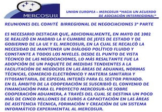 UNION EUROPEA – MERCOSUR “HACIA UN ACUERDO DE ASOCIACIÓN INTERREGIONAL” REUNIONES DEL COMITÉ  BIRREGIONAL DE NEGOCIACIONES 3º PARTE ES NECESARIO DESTACAR QUE, ADICIONALMENTE, EN MAYO DE 2002 SE REALIZÓ EN MADRID LA II CUMBRE DE JEFES DE ESTADO Y DE GOBIERNO DE LA UE Y EL MERCOSUR, EN LA CUAL SE RECALCÓ LA NECESIDAD DE MANTENER UN DIÁLOGO POLÍTICO FLUIDO Y CONSTANTE A TODOS LOS NIVELES. DESDE EL PUNTO DE VISTA TÉCNICO DE LAS NEGOCIACIONES, LO MÁS RESALTANTE FUE LA ADOPCIÓN DE UN PAQUETE DE MEDIDAS TENDIENTES A LA FACILITACIÓN DE NEGOCIOS EN LAS ÁREAS DE ADUANAS, NORMAS TÉCNICAS, COMERCIO ELECTRÓNICO Y MATERIA SANITARIA Y FITOSANITARIA, DE ESPECIAL INTERÉS PARA EL SECTOR PRIVADO. EN EL ÁMBITO DE LA COOPERACIÓN SE SUSCRIBIÓ EL CONVENIO DE FINANCIACIÓN PARA EL PROYECTO MERCOSUR-UE SOBRE COOPERACIÓN ADUANERA, A TRAVÉS DEL CUAL SE DESTINA UN POCO MÁS DE CINCO MILLONES DE EUROS A CAPACITACIÓN EN LAS ÁREAS DE ASISTENCIA TÉCNICA, FORMACIÓN Y CREACIÓN DE UN SISTEMA INFORMÁTICO EXPERIMENTAL AL MERCOSUR. 