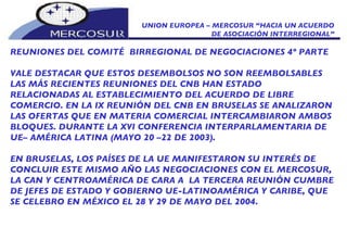 UNION EUROPEA – MERCOSUR “HACIA UN ACUERDO DE ASOCIACIÓN INTERREGIONAL” REUNIONES DEL COMITÉ  BIRREGIONAL DE NEGOCIACIONES 4º PARTE VALE DESTACAR QUE ESTOS DESEMBOLSOS NO SON REEMBOLSABLES LAS MÁS RECIENTES REUNIONES DEL CNB HAN ESTADO RELACIONADAS AL ESTABLECIMIENTO DEL ACUERDO DE LIBRE COMERCIO. EN LA IX REUNIÓN DEL CNB EN BRUSELAS SE ANALIZARON LAS OFERTAS QUE EN MATERIA COMERCIAL INTERCAMBIARON AMBOS BLOQUES. DURANTE LA XVI CONFERENCIA INTERPARLAMENTARIA DE UE– AMÉRICA LATINA (MAYO 20 –22 DE 2003).  EN BRUSELAS, LOS PAÍSES DE LA UE MANIFESTARON SU INTERÉS DE CONCLUIR ESTE MISMO AÑO LAS NEGOCIACIONES CON EL MERCOSUR, LA CAN Y CENTROAMÉRICA DE CARA A  LA TERCERA REUNIÓN CUMBRE DE JEFES DE ESTADO Y GOBIERNO UE-LATINOAMÉRICA Y CARIBE, QUE SE CELEBRO EN MÉXICO EL 28 Y 29 DE MAYO DEL 2004.  