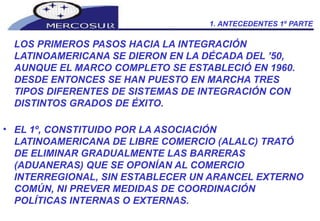 1. ANTECEDENTES 1º PARTE LOS PRIMEROS PASOS HACIA LA INTEGRACIÓN LATINOAMERICANA SE DIERON EN LA DÉCADA DEL ’50, AUNQUE EL MARCO COMPLETO SE ESTABLECIÓ EN 1960. DESDE ENTONCES SE HAN PUESTO EN MARCHA TRES TIPOS DIFERENTES DE SISTEMAS DE INTEGRACIÓN CON DISTINTOS GRADOS DE ÉXITO.  EL 1º, CONSTITUIDO POR LA ASOCIACIÓN LATINOAMERICANA DE LIBRE COMERCIO (ALALC) TRATÓ DE ELIMINAR GRADUALMENTE LAS BARRERAS (ADUANERAS) QUE SE OPONÍAN AL COMERCIO INTERREGIONAL, SIN ESTABLECER UN ARANCEL EXTERNO COMÚN, NI PREVER MEDIDAS DE COORDINACIÓN POLÍTICAS INTERNAS O EXTERNAS. 