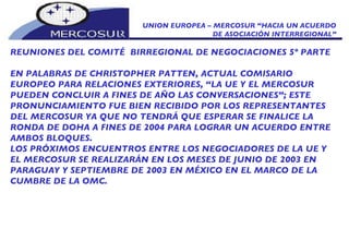 UNION EUROPEA – MERCOSUR “HACIA UN ACUERDO DE ASOCIACIÓN INTERREGIONAL” REUNIONES DEL COMITÉ  BIRREGIONAL DE NEGOCIACIONES 5º PARTE EN PALABRAS DE CHRISTOPHER PATTEN, ACTUAL COMISARIO EUROPEO PARA RELACIONES EXTERIORES, “LA UE Y EL MERCOSUR PUEDEN CONCLUIR A FINES DE AÑO LAS CONVERSACIONES”; ESTE PRONUNCIAMIENTO FUE BIEN RECIBIDO POR LOS REPRESENTANTES DEL MERCOSUR YA QUE NO TENDRÁ QUE ESPERAR SE FINALICE LA RONDA DE DOHA A FINES DE 2004 PARA LOGRAR UN ACUERDO ENTRE AMBOS BLOQUES.  LOS PRÓXIMOS ENCUENTROS ENTRE LOS NEGOCIADORES DE LA UE Y EL MERCOSUR SE REALIZARÁN EN LOS MESES DE JUNIO DE 2003 EN PARAGUAY Y SEPTIEMBRE DE 2003 EN MÉXICO EN EL MARCO DE LA CUMBRE DE LA OMC. 
