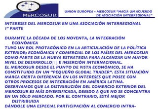 UNION EUROPEA – MERCOSUR “HACIA UN ACUERDO DE ASOCIACIÓN INTERREGIONAL” INTERESES DEL MERCOSUR EN UNA ASOCIACIÓN INTERREGIONAL 1º PARTE DURANTE LA DÉCADA DE LOS NOVENTA, LA INTEGRACIÓN ECONÓMICA TUVO UN ROL PROTAGÓNICO EN LA ARTICULACIÓN DE LA POLÍTICA EXTERIOR; ECONÓMICA Y COMERCIAL DE LOS PAÍSES DEL MERCOSUR COMO PARTE DE LA NUEVA ESTRATEGIA PARA ALCANZAR UN MAYOR NIVEL DE DESARROLLO [1]  E INSERCIÓN INTERNACIONAL. EL MERCOSUR DESDE EL PUNTO DE VISTA ECONÓMICO, SE HA CONSTITUIDO EN UN “PEQUEÑO GLOBAL TRADER”. ESTA SITUACIÓN MARCA CIERTA DIFERENCIA EN LOS INTERESES QUE POSEE CON OTROS PROCESOS DE INTEGRACIÓN EN AMÉRICA LATINA. OBSERVAMOS QUE LA DISTRIBUCIÓN DEL COMERCIO EXTERIOR DEL MERCOSUR ES MÁS DIVERSIFICADA, DEBIDO A QUE NO SE CONCENTRA EN UN SÓLO MERCADO. POR EL CONTRARIO, ESTÁ MEJOR DISTRIBUIDA DÁNDOLE UNA ESPECIAL PARTICIPACIÓN AL COMERCIO INTRA-BLOQUE   