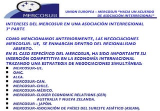 UNION EUROPEA – MERCOSUR “HACIA UN ACUERDO DE ASOCIACIÓN INTERREGIONAL” INTERESES DEL MERCOSUR EN UNA ASOCIACIÓN INTERREGIONAL 3º PARTE COMO MENCIONAMOS ANTERIORMENTE, LAS NEGOCIACIONES  MERCOSUR- UE,  SE ENMARCAN DENTRO DEL REGIONALISMO ABIERTO. EN EL CASO ESPECÍFICO DEL MERCOSUR, HA SIDO IMPORTANTE SU INSERCIÓN COMPETITIVA EN LA ECONOMÍA INTERNACIONAL TRAZANDO UNA ESTRATEGIA DE NEGOCIACIONES SIMULTÁNEAS: MERCOSUR-UE. OMC. ALCA. MERCOSUR-CAN. MERCOSUR-CHILE.  MERCOSUR-MÉXICO. MERCOSUR-CLOSER ECONOMIC RELATIONS (CER)  AUSTRALIA Y NUEVA ZELANDA. MERCOSUR – JAPÓN. MERCOSUR-ASOCIACIÓN DE PAÍSES DEL SURESTE ASIÁTICO (ASEAN). 