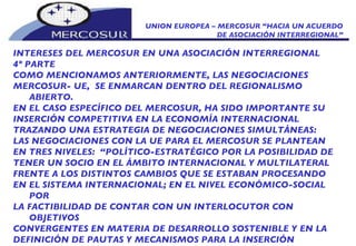 UNION EUROPEA – MERCOSUR “HACIA UN ACUERDO DE ASOCIACIÓN INTERREGIONAL” INTERESES DEL MERCOSUR EN UNA ASOCIACIÓN INTERREGIONAL 4º PARTE COMO MENCIONAMOS ANTERIORMENTE, LAS NEGOCIACIONES  MERCOSUR- UE,  SE ENMARCAN DENTRO DEL REGIONALISMO ABIERTO. EN EL CASO ESPECÍFICO DEL MERCOSUR, HA SIDO IMPORTANTE SU INSERCIÓN COMPETITIVA EN LA ECONOMÍA INTERNACIONAL TRAZANDO UNA ESTRATEGIA DE NEGOCIACIONES SIMULTÁNEAS: LAS NEGOCIACIONES CON LA UE PARA EL MERCOSUR SE PLANTEAN  EN TRES NIVELES:  “POLÍTICO-ESTRATÉGICO POR LA POSIBILIDAD DE TENER UN SOCIO EN EL ÁMBITO INTERNACIONAL Y MULTILATERAL FRENTE A LOS DISTINTOS CAMBIOS QUE SE ESTABAN PROCESANDO EN EL SISTEMA INTERNACIONAL; EN EL NIVEL ECONÓMICO-SOCIAL POR LA FACTIBILIDAD DE CONTAR CON UN INTERLOCUTOR CON OBJETIVOS CONVERGENTES EN MATERIA DE DESARROLLO SOSTENIBLE Y EN LA DEFINICIÓN DE PAUTAS Y MECANISMOS PARA LA INSERCIÓN  COMPETITIVA EN EL SISTEMA INTERNACIONAL; Y EN EL NIVEL COMERCIAL ESPECÍFICO, DESBLOQUEAR EL “NUDO AGRÍCOLA” Y OTRAS RESTRICCIONES PLANTEADAS EN EL INTERCAMBIO CON EUROPA. 