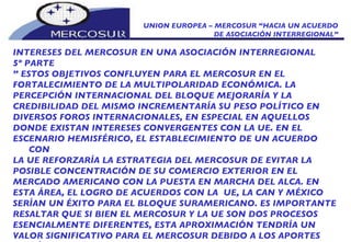 UNION EUROPEA – MERCOSUR “HACIA UN ACUERDO DE ASOCIACIÓN INTERREGIONAL” INTERESES DEL MERCOSUR EN UNA ASOCIACIÓN INTERREGIONAL 5º PARTE ”  ESTOS OBJETIVOS CONFLUYEN PARA EL MERCOSUR EN EL FORTALECIMIENTO DE LA MULTIPOLARIDAD ECONÓMICA. LA PERCEPCIÓN INTERNACIONAL DEL BLOQUE MEJORARÍA Y LA CREDIBILIDAD DEL MISMO INCREMENTARÍA SU PESO POLÍTICO EN DIVERSOS FOROS INTERNACIONALES, EN ESPECIAL EN AQUELLOS DONDE EXISTAN INTERESES CONVERGENTES CON LA UE. EN EL ESCENARIO HEMISFÉRICO, EL ESTABLECIMIENTO DE UN ACUERDO CON LA UE REFORZARÍA LA ESTRATEGIA DEL MERCOSUR DE EVITAR LA POSIBLE CONCENTRACIÓN DE SU COMERCIO EXTERIOR EN EL MERCADO AMERICANO CON LA PUESTA EN MARCHA DEL ALCA. EN ESTA ÁREA, EL LOGRO DE ACUERDOS CON LA  UE, LA CAN Y MÉXICO SERÍAN UN ÉXITO PARA EL BLOQUE SURAMERICANO. ES IMPORTANTE RESALTAR QUE SI BIEN EL MERCOSUR Y LA UE SON DOS PROCESOS ESENCIALMENTE DIFERENTES, ESTA APROXIMACIÓN TENDRÍA UN VALOR SIGNIFICATIVO PARA EL MERCOSUR DEBIDO A LOS APORTES QUE ÉSTOS PUEDAN ABSORBER DE LA EXPERIENCIA DEL PROCESO INTEGRADOR EUROPEO. 