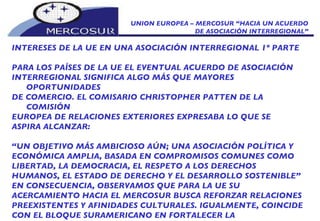 UNION EUROPEA – MERCOSUR “HACIA UN ACUERDO DE ASOCIACIÓN INTERREGIONAL” INTERESES DE LA UE EN UNA ASOCIACIÓN INTERREGIONAL 1º PARTE PARA LOS PAÍSES DE LA UE EL EVENTUAL ACUERDO DE   ASOCIACIÓN INTERREGIONAL SIGNIFICA ALGO MÁS QUE MAYORES OPORTUNIDADES DE COMERCIO. EL COMISARIO CHRISTOPHER PATTEN DE LA COMISIÓN EUROPEA DE RELACIONES EXTERIORES EXPRESABA LO QUE SE ASPIRA ALCANZAR: “ UN OBJETIVO MÁS AMBICIOSO AÚN; UNA ASOCIACIÓN POLÍTICA Y ECONÓMICA AMPLIA, BASADA EN COMPROMISOS COMUNES COMO LIBERTAD, LA DEMOCRACIA, EL RESPETO A LOS DERECHOS HUMANOS, EL ESTADO DE DERECHO Y EL DESARROLLO SOSTENIBLE” EN CONSECUENCIA, OBSERVAMOS QUE PARA LA UE SU ACERCAMIENTO HACIA EL MERCOSUR BUSCA REFORZAR RELACIONES PREEXISTENTES Y AFINIDADES CULTURALES. IGUALMENTE, COINCIDE CON EL BLOQUE SURAMERICANO EN FORTALECER LA  MULTIPOLARIDAD.   