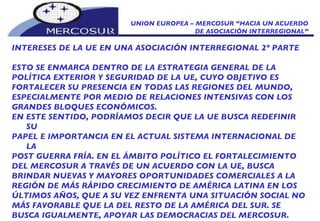 UNION EUROPEA – MERCOSUR “HACIA UN ACUERDO DE ASOCIACIÓN INTERREGIONAL” INTERESES DE LA UE EN UNA ASOCIACIÓN INTERREGIONAL 2º PARTE ESTO SE ENMARCA DENTRO DE LA ESTRATEGIA GENERAL DE LA  POLÍTICA EXTERIOR Y SEGURIDAD DE LA UE, CUYO OBJETIVO ES FORTALECER SU PRESENCIA EN TODAS LAS REGIONES DEL MUNDO, ESPECIALMENTE POR MEDIO DE RELACIONES INTENSIVAS CON LOS GRANDES BLOQUES ECONÓMICOS.  EN ESTE SENTIDO, PODRÍAMOS DECIR QUE LA UE BUSCA REDEFINIR SU PAPEL E IMPORTANCIA EN EL ACTUAL SISTEMA INTERNACIONAL DE LA POST GUERRA FRÍA. EN EL ÁMBITO POLÍTICO EL FORTALECIMIENTO DEL MERCOSUR A TRAVÉS DE UN ACUERDO CON LA UE, BUSCA BRINDAR NUEVAS Y MAYORES OPORTUNIDADES COMERCIALES A LA REGIÓN DE MÁS RÁPIDO CRECIMIENTO DE AMÉRICA LATINA EN LOS ÚLTIMOS AÑOS, QUE A SU VEZ ENFRENTA UNA SITUACIÓN SOCIAL NO MÁS FAVORABLE QUE LA DEL RESTO DE LA AMÉRICA DEL SUR. SE BUSCA IGUALMENTE, APOYAR LAS DEMOCRACIAS DEL MERCOSUR.  