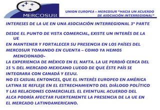 UNION EUROPEA – MERCOSUR “HACIA UN ACUERDO DE ASOCIACIÓN INTERREGIONAL” INTERESES DE LA UE EN UNA ASOCIACIÓN INTERREGIONAL 3º PARTE DESDE EL PUNTO DE VISTA COMERCIAL, EXISTE UN INTERÉS DE LA UE EN MANTENER Y FORTALECER SU PRESENCIA EN LOS PAÍSES DEL MERCOSUR TOMANDO EN CUENTA – COMO YA HEMOS MENCIONADO- LA EXPERIENCIA DE MÉXICO EN EL NAFTA. LA UE PERDIÓ CERCA DEL 25 % DEL MERCADO MEXICANO LUEGO DE QUE ÉSTE PAÍS SE INTEGRARA CON CANADÁ Y EEUU. NO ES CASUAL ENTONCES, QUE EL INTERÉS EUROPEO EN AMÉRICA LATINA SE REFLEJE EN EL ESTRECHAMIENTO DEL DIÁLOGO POLÍTICO Y LAS RELACIONES COMERCIALES. EL EVENTUAL ACUERDO DEL ALCA PODRÍA AFECTAR FUERTEMENTE LA PRESENCIA DE LA UE EN EL MERCADO LATINOAMERICANO. 