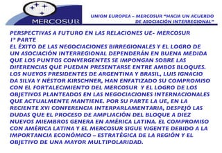 UNION EUROPEA – MERCOSUR “HACIA UN ACUERDO DE ASOCIACIÓN INTERREGIONAL” PERSPECTIVAS A FUTURO EN LAS RELACIONES UE- MERCOSUR  1º PARTE EL ÉXITO DE LAS NEGOCIACIONES BIRREGIONALES Y EL LOGRO DE UN ASOCIACIÓN INTERREGIONAL DEPENDERÁN EN BUENA MEDIDA QUE LOS PUNTOS CONVERGENTES SE IMPONGAN SOBRE LAS DIFERENCIAS QUE PUEDAN PRESENTARSE ENTRE AMBOS BLOQUES. LOS NUEVOS PRESIDENTES DE ARGENTINA Y BRASIL, LUIS IGNACIO DA SILVA Y NÉSTOR KIRSCHNER, HAN ENFATIZADO SU COMPROMISO CON EL FORTALECIMIENTO DEL MERCOSUR  Y EL LOGRO DE LOS OBJETIVOS PLANTEADOS EN LAS NEGOCIACIONES INTERNACIONALES QUE ACTUALMENTE MANTIENE. POR SU PARTE LA UE, EN LA RECIENTE XVI CONFERENCIA INTERPARLAMENTARIA, DESPEJÓ LAS DUDAS QUE EL PROCESO DE AMPLIACIÓN DEL BLOQUE A DIEZ NUEVOS MIEMBROS GENERA EN AMÉRICA LATINA. EL COMPROMISO CON AMÉRICA LATINA Y EL MERCOSUR SIGUE VIGENTE DEBIDO A LA IMPORTANCIA ECONÓMICO – ESTRATÉGICA DE LA REGIÓN Y EL OBJETIVO DE UNA MAYOR MULTIPOLARIDAD. 