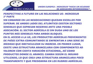 UNION EUROPEA – MERCOSUR “HACIA UN ACUERDO DE ASOCIACIÓN INTERREGIONAL” PERSPECTIVAS A FUTURO EN LAS RELACIONES UE- MERCOSUR 2º PARTE SIN EMBARGO EN LAS NEGOCIACIONES QUEDAN ESCOLLOS POR SUPERAR. DE AMBOS LADOS DEL ATLÁNTICO EXISTEN SECTORES SENSIBLES QUE EXPRESAN RESERVAS ANTE UNA POSIBLE ASOCIACIÓN. EL SECTOR AGRÍCOLA ES SIN DUDA UNO DE LOS PUNTOS MÁS SENSIBLES PARA AMBOS BLOQUES. EN EL ACCESO A LA UE, LOS PRODUCTOS AGRÍCOLAS PROVENIENTES DE PAÍSES EXTRA-COMUNITARIOS SE ENFRENTAN A UNA SERIE DE MEDIDAS QUE OBSTACULIZAN SU INGRESO. EN PRIMER LUGAR, EXISTE UNA ESTRUCTURA ARANCELARIA CON COMPONENTES AD VALOREM CON CIERTA VARIACIÓN ESTACIONAL, ASÍ COMO PRODUCTOS DONDE EL ARANCEL CAMBIA SEGÚN EL INSUMO UTILIZADO, LO QUE CREA UNA ESTRUCTURA ARANCELARIA POCO TRANSPARENTE Y QUE PREDOMINA EN LOS RUBROS AGRÍCOLAS. 