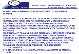 UNION EUROPEA – MERCOSUR “HACIA UN ACUERDO DE ASOCIACIÓN INTERREGIONAL” PERSPECTIVAS A FUTURO EN LAS RELACIONES UE- MERCOSUR 3º PARTE PARALELAMENTE, LA UE APLICA UN GRAN NÚMERO DE BARRERAS NO ARANCELARIAS (BNA), CUOTAS ARANCELARIAS Y SALVAGUARDIAS ESPECIALES. EL SECTOR AGRÍCOLA ENFRENTA MEDIDAS DE CARÁCTER SANITARIO, FITOSANITARIO Y DE ETIQUETADO QUE EN SU CONJUNTO SON TRABAS MENOS TRANSPARENTES Y MÁS DIFÍCILES DE NEGOCIAR. ADICIONALMENTE, LA UE BRINDA ASISTENCIA A SU SECTOR AGRÍCOLA MEDIANTE OTROS MECANISMOS QUE REDUCEN DE MANERA  INDIRECTA LAS IMPORTACIONES Y FOMENTAN SUS EXPORTACIONES. EN GENERAL, TODAS ESTAS MEDIDAS ESTÁN ENMARCADAS DENTRO DE LA POLÍTICA AGRÍCOLA COMÚN (PAC) QUE SE BASA EN TRES PRINCIPIOS: (A) UNIDAD DE MERCADO, (B) PREFERENCIA COMUNITARIA Y (C) SOLIDARIDAD FINANCIERA. APROXIMADAMENTE SE ASIGNAN MÁS DE 40 MIL MILLONES DE EUROS PARA EL SECTOR AGRÍCOLA COMUNITARIO. 