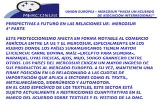 UNION EUROPEA – MERCOSUR “HACIA UN ACUERDO DE ASOCIACIÓN INTERREGIONAL” PERSPECTIVAS A FUTURO EN LAS RELACIONES UE- MERCOSUR 4º PARTE ESTE PROTECCIONISMO AFECTA EN FORMA NOTABLE AL COMERCIO  AGRÍCOLA ENTRE LA UE Y EL MERCOSUR, ESPECIALMENTE EN LOS RUBROS DONDE LOS PAÍSES SURAMERICANOS TIENEN MAYOR EFICIENCIA: CARNE BOVINA, MAÍZ –EXCEPTO PARA SIEMBRA-, NARANJAS, UVAS FRESCAS, AJOS, MIJO, SORGO GRANIFERO ENTRE OTROS. LOS PAÍSES DEL MERCOSUR EXIGEN UN MAYOR INGRESO DE SUS PRODUCTOS AL MERCADO EUROPEO. A SU VEZ, MANTIENEN UNA FIRME POSICIÓN EN LO RELACIONADO A LAS CUOTAS DE  IMPORTACIÓN QUE APLICA A SECTORES COMO EL TEXTIL, METALMECÁNICO, SIDERÚRGICO Y AUTOMOTOR. EN EL CASO ESPECÍFICO DE LOS TEXTILES, ESTE SECTOR ESTÁ SUJETO ACTUALMENTE A RESTRICCIONES CUANTITATIVAS EN EL MARCO DEL ACUERDO SOBRE TEXTILES Y EL VESTIDO DE LA OMC.   