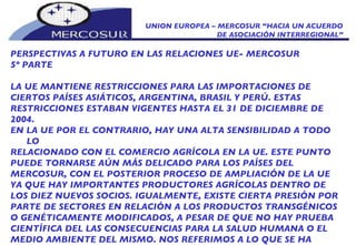 UNION EUROPEA – MERCOSUR “HACIA UN ACUERDO DE ASOCIACIÓN INTERREGIONAL” PERSPECTIVAS A FUTURO EN LAS RELACIONES UE- MERCOSUR 5º PARTE LA UE MANTIENE RESTRICCIONES PARA LAS IMPORTACIONES DE CIERTOS PAÍSES ASIÁTICOS, ARGENTINA, BRASIL Y PERÚ. ESTAS RESTRICCIONES ESTABAN VIGENTES HASTA EL 31 DE DICIEMBRE DE 2004. EN LA UE POR EL CONTRARIO, HAY UNA ALTA SENSIBILIDAD A TODO LO RELACIONADO CON EL COMERCIO AGRÍCOLA EN LA UE. ESTE PUNTO PUEDE TORNARSE AÚN MÁS DELICADO PARA LOS PAÍSES DEL MERCOSUR, CON EL POSTERIOR PROCESO DE AMPLIACIÓN DE LA UE YA QUE HAY IMPORTANTES PRODUCTORES AGRÍCOLAS DENTRO DE LOS DIEZ NUEVOS SOCIOS. IGUALMENTE, EXISTE CIERTA PRESIÓN POR PARTE DE SECTORES EN RELACIÓN A LOS PRODUCTOS TRANSGÉNICOS O GENÉTICAMENTE MODIFICADOS, A PESAR DE QUE NO HAY PRUEBA CIENTÍFICA DEL LAS CONSECUENCIAS PARA LA SALUD HUMANA O EL MEDIO AMBIENTE DEL MISMO. NOS REFERIMOS A LO QUE SE HA DENOMINADO “EL PROTECCIONISMO VERDE”  