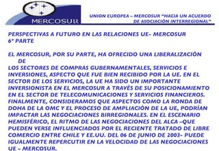 UNION EUROPEA – MERCOSUR “HACIA UN ACUERDO DE ASOCIACIÓN INTERREGIONAL” PERSPECTIVAS A FUTURO EN LAS RELACIONES UE- MERCOSUR 6º PARTE EL MERCOSUR, POR SU PARTE, HA OFRECIDO UNA LIBERALIZACIÓN DE LOS SECTORES DE COMPRAS GUBERNAMENTALES, SERVICIOS E INVERSIONES, ASPECTO QUE FUE BIEN RECIBIDO POR LA UE. EN EL SECTOR DE LOS SERVICIOS, LA UE HA SIDO UN IMPORTANTE INVERSIONISTA EN EL MERCOSUR A TRAVÉS DE SU POSICIONAMIENTO EN EL SECTOR DE TELECOMUNICACIONES Y SERVICIOS FINANCIEROS. FINALMENTE, CONSIDERAMOS QUE ASPECTOS COMO LA RONDA DE DOHA DE LA OMC Y EL PROCESO DE AMPLIACIÓN DE LA UE, PODRÍAN IMPACTAR LAS NEGOCIACIONES BIRREGIONALES. EN EL ESCENARIO HEMISFÉRICO, EL RITMO DE LAS NEGOCIACIONES DEL ALCA –QUE PUEDEN VERSE INFLUENCIADOS POR EL RECIENTE TRATADO DE LIBRE COMERCIO ENTRE CHILE Y EE.UU. DEL 06 DE JUNIO DE 2003- PUEDE IGUALMENTE REPERCUTIR EN LA VELOCIDAD DE LAS NEGOCIACIONES UE – MERCOSUR. 